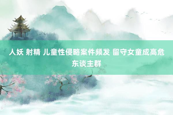 人妖 射精 儿童性侵略案件频发 留守女童成高危东谈主群