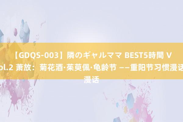 【GDQS-003】隣のギャルママ BEST5時間 Vol.2 萧放：菊花酒·茱萸佩·龟龄节 ——重阳节习惯漫话