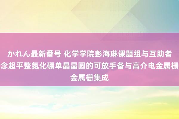 かれん最新番号 化学学院彭海琳课题组与互助者报说念超平整氮化硼单晶晶圆的可放手备与高介电金属栅集成