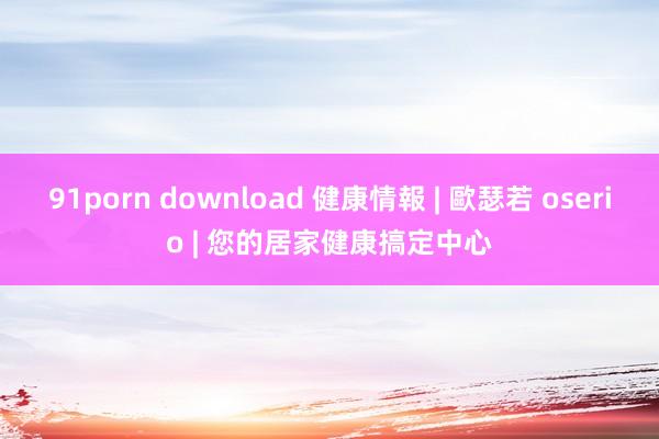 91porn download 健康情報 | 歐瑟若 oserio | 您的居家健康搞定中心