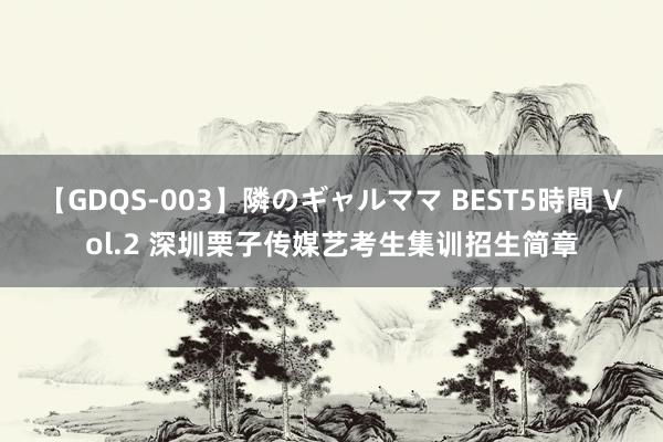 【GDQS-003】隣のギャルママ BEST5時間 Vol.2 深圳栗子传媒艺考生集训招生简章
