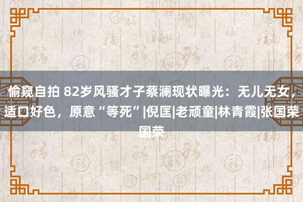 偷窥自拍 82岁风骚才子蔡澜现状曝光：无儿无女，适口好色，原意“等死”|倪匡|老顽童|林青霞|张国荣