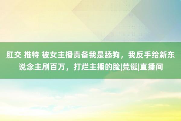 肛交 推特 被女主播责备我是舔狗，我反手给新东说念主刷百万，打烂主播的脸|荒诞|直播间