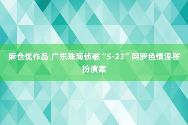 麻仓优作品 广东珠海侦破“5·23”网罗色情淫秽扮演案