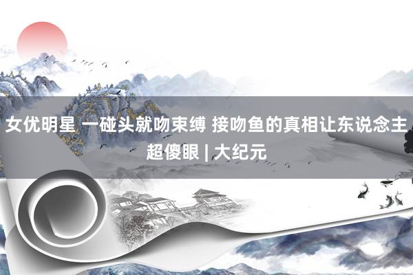 女优明星 一碰头就吻束缚 接吻鱼的真相让东说念主超傻眼 | 大纪元