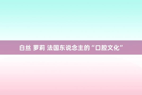 白丝 萝莉 法国东说念主的“口腔文化”