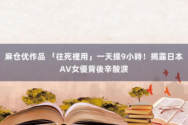 麻仓优作品 「往死裡用」一天操9小時！揭露日本AV女優背後辛酸淚