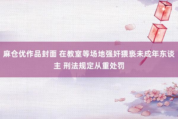麻仓优作品封面 在教室等场地强奸猥亵未成年东谈主 刑法规定从重处罚
