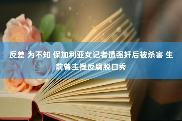 反差 为不知 保加利亚女记者遭强奸后被杀害 生前曾主捏反腐脱口秀
