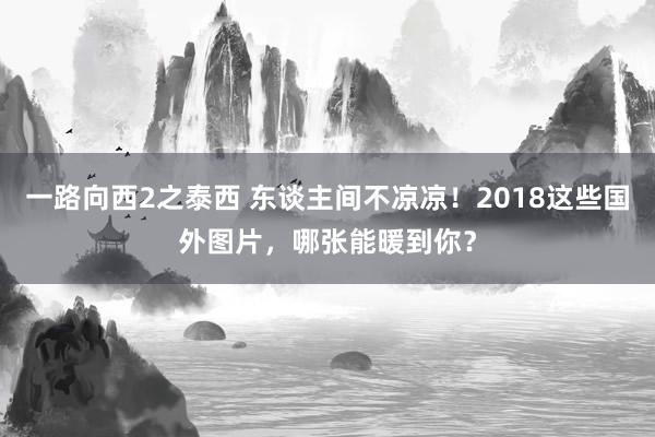 一路向西2之泰西 东谈主间不凉凉！2018这些国外图片，哪张能暖到你？