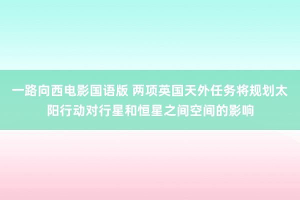 一路向西电影国语版 两项英国天外任务将规划太阳行动对行星和恒星之间空间的影响