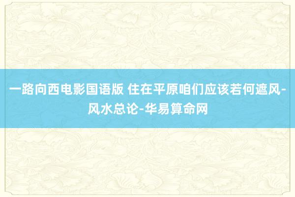 一路向西电影国语版 住在平原咱们应该若何遮风-风水总论-华易算命网