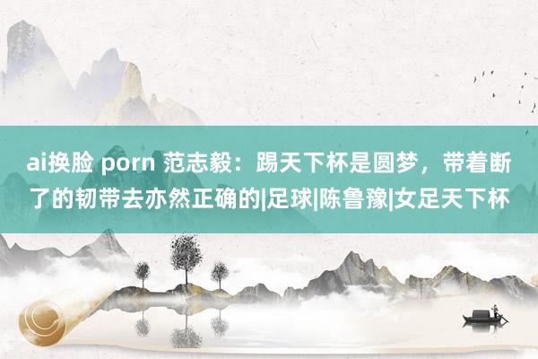 ai换脸 porn 范志毅：踢天下杯是圆梦，带着断了的韧带去亦然正确的|足球|陈鲁豫|女足天下杯
