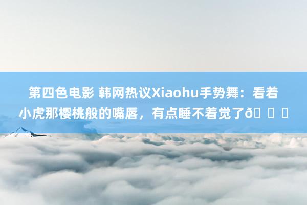 第四色电影 韩网热议Xiaohu手势舞：看着小虎那樱桃般的嘴唇，有点睡不着觉了😅