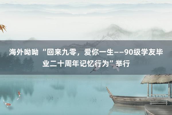 海外呦呦 “回来九零，爱你一生——90级学友毕业二十周年记忆行为”举行