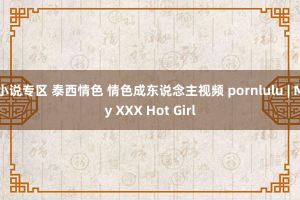 小说专区 泰西情色 情色成东说念主视频 pornlulu | My XXX Hot Girl
