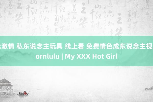现代激情 私东说念主玩具 线上看 免费情色成东说念主视频 pornlulu | My XXX Hot Girl