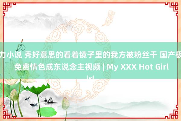 暴力小说 秀好意思的看着镜子里的我方被粉丝干 国产极品 免费情色成东说念主视频 | My XXX Hot Girl