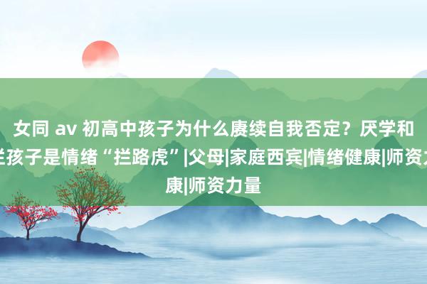 女同 av 初高中孩子为什么赓续自我否定？厌学和摆烂孩子是情绪“拦路虎”|父母|家庭西宾|情绪健康|师资力量