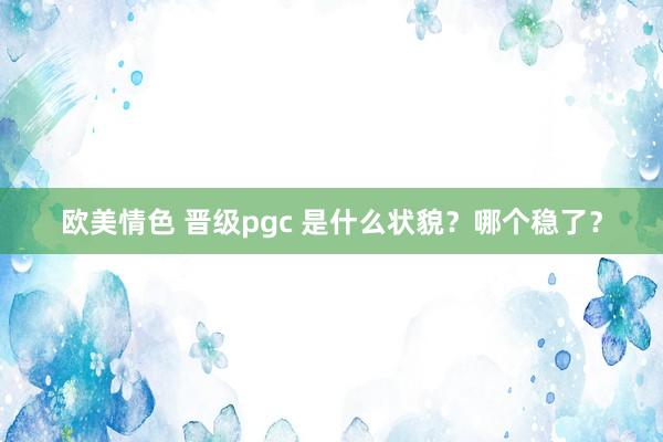 欧美情色 晋级pgc 是什么状貌？哪个稳了？
