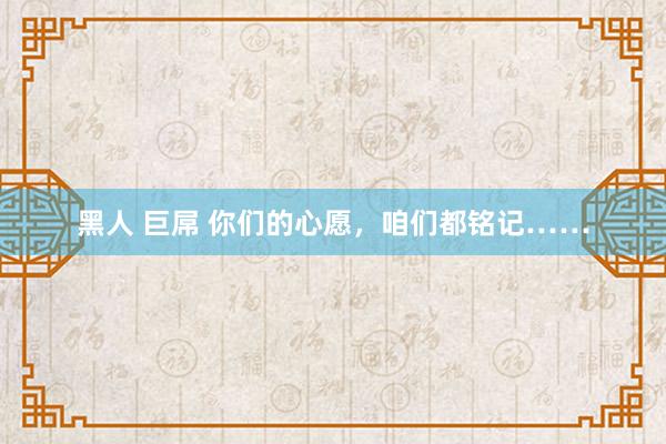 黑人 巨屌 你们的心愿，咱们都铭记……