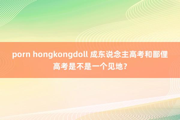 porn hongkongdoll 成东说念主高考和鄙俚高考是不是一个见地？