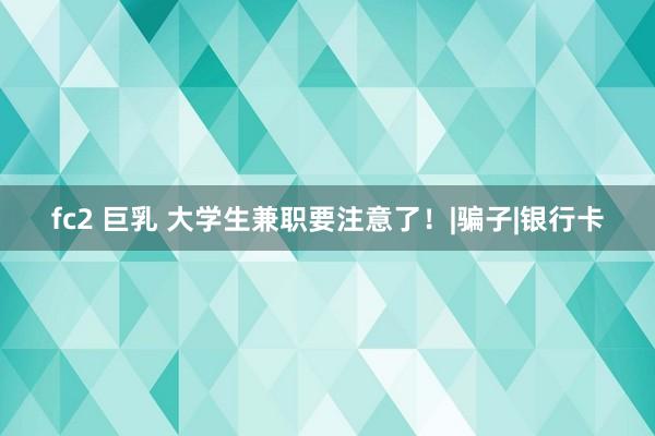 fc2 巨乳 大学生兼职要注意了！|骗子|银行卡