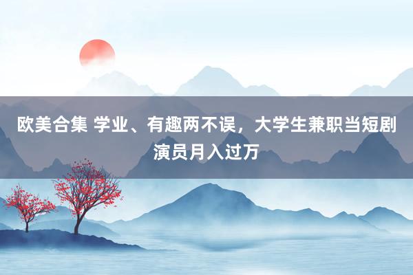 欧美合集 学业、有趣两不误，大学生兼职当短剧演员月入过万