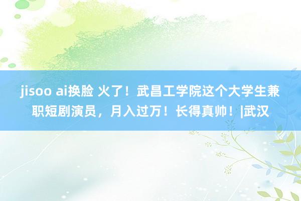jisoo ai换脸 火了！武昌工学院这个大学生兼职短剧演员，月入过万！长得真帅！|武汉
