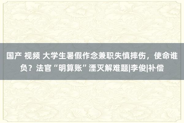 国产 视频 大学生暑假作念兼职失慎摔伤，使命谁负？法官“明算账”湮灭解难题|李俊|补偿