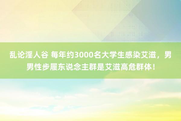 乱论淫人谷 每年约3000名大学生感染艾滋，男男性步履东说念主群是艾滋高危群体！