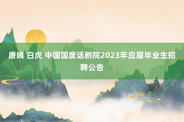 唐嫣 白虎 中国国度话剧院2023年应届毕业生招聘公告
