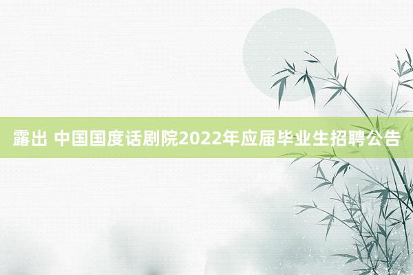 露出 中国国度话剧院2022年应届毕业生招聘公告