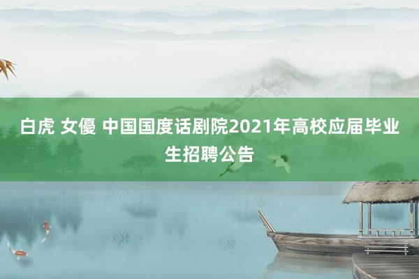 白虎 女優 中国国度话剧院2021年高校应届毕业生招聘公告