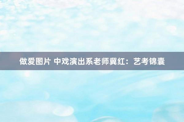 做爱图片 中戏演出系老师冀红：艺考锦囊
