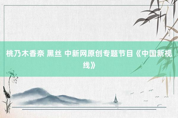 桃乃木香奈 黑丝 中新网原创专题节目《中国新视线》