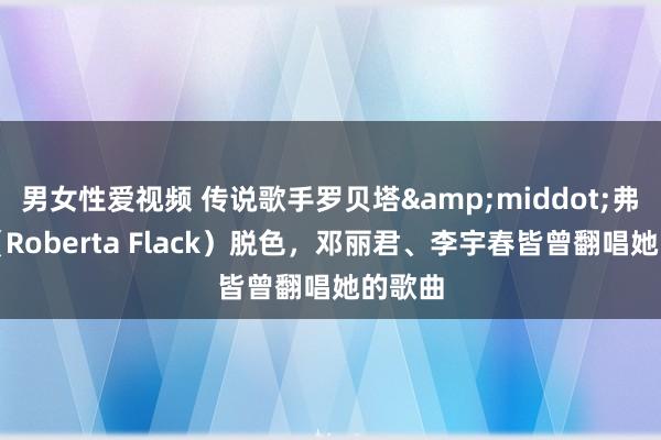 男女性爱视频 传说歌手罗贝塔&middot;弗莱克（Roberta Flack）脱色，邓丽君、李宇春皆曾翻唱她的歌曲