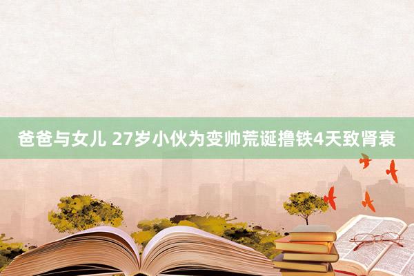 爸爸与女儿 27岁小伙为变帅荒诞撸铁4天致肾衰
