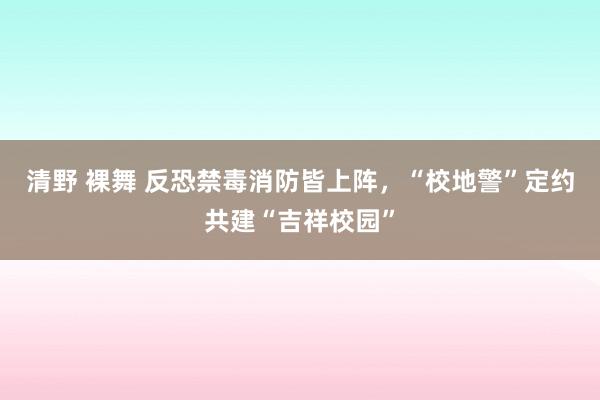 清野 裸舞 反恐禁毒消防皆上阵，“校地警”定约共建“吉祥校园”