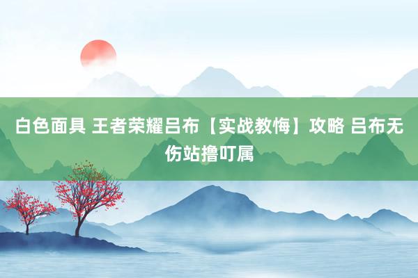 白色面具 王者荣耀吕布【实战教悔】攻略 吕布无伤站撸叮属