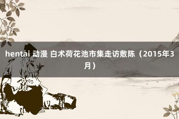 hentai 动漫 白术荷花池市集走访敷陈（2015年3月）