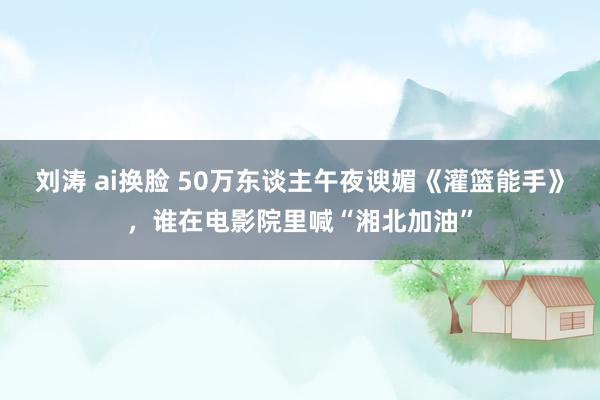 刘涛 ai换脸 50万东谈主午夜谀媚《灌篮能手》，谁在电影院里喊“湘北加油”