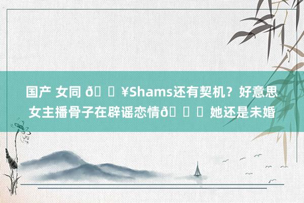 国产 女同 🔥Shams还有契机？好意思女主播骨子在辟谣恋情🍉她还是未婚
