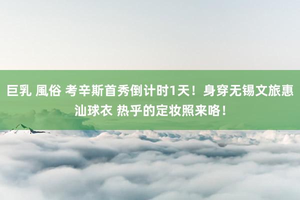 巨乳 風俗 考辛斯首秀倒计时1天！身穿无锡文旅惠汕球衣 热乎的定妆照来咯！