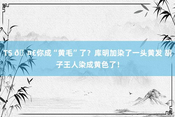 TS 🤣你成“黄毛”了？库明加染了一头黄发 胡子王人染成黄色了！