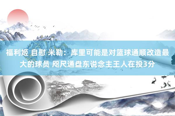 福利姬 自慰 米勒：库里可能是对篮球通顺改造最大的球员 咫尺通盘东说念主王人在投3分