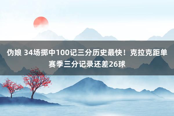 伪娘 34场掷中100记三分历史最快！克拉克距单赛季三分记录还差26球