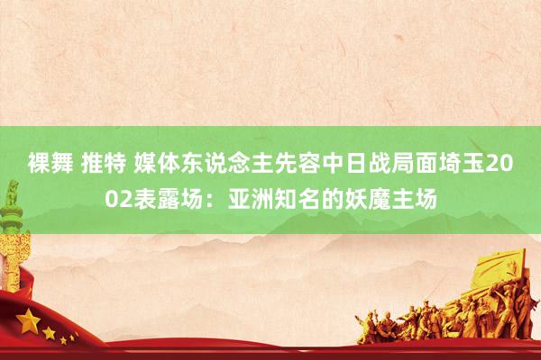 裸舞 推特 媒体东说念主先容中日战局面埼玉2002表露场：亚洲知名的妖魔主场