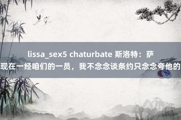 lissa_sex5 chaturbate 斯洛特：萨拉赫现在一经咱们的一员，我不念念谈条约只念念夸他的发达