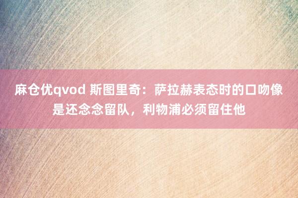 麻仓优qvod 斯图里奇：萨拉赫表态时的口吻像是还念念留队，利物浦必须留住他